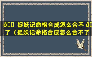 🐠 捉妖记命格合成怎么合不 🐳 了（捉妖记命格合成怎么合不了呢）